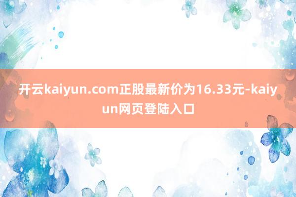 开云kaiyun.com正股最新价为16.33元-kaiyun网页登陆入口