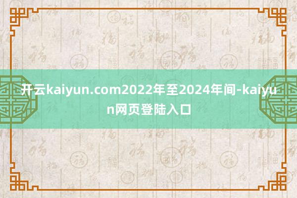 开云kaiyun.com2022年至2024年间-kaiyun网页登陆入口