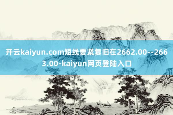 开云kaiyun.com短线要紧复旧在2662.00--2663.00-kaiyun网页登陆入口