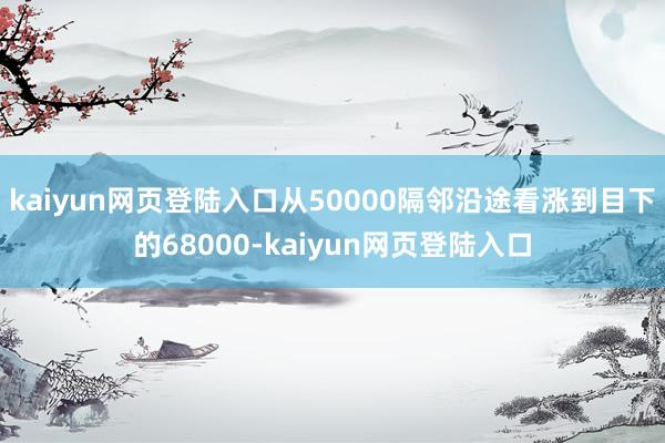 kaiyun网页登陆入口从50000隔邻沿途看涨到目下的68000-kaiyun网页登陆入口