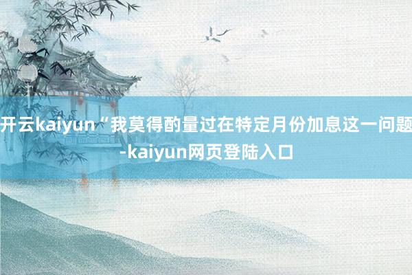 开云kaiyun“我莫得酌量过在特定月份加息这一问题-kaiyun网页登陆入口