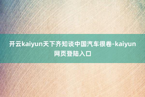 开云kaiyun天下齐知谈中国汽车很卷-kaiyun网页登陆入口