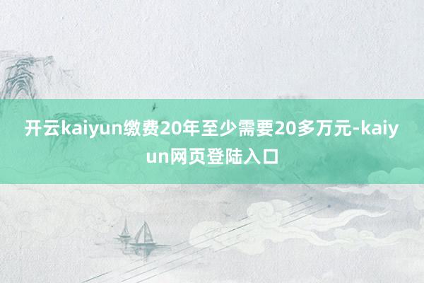 开云kaiyun缴费20年至少需要20多万元-kaiyun网页登陆入口