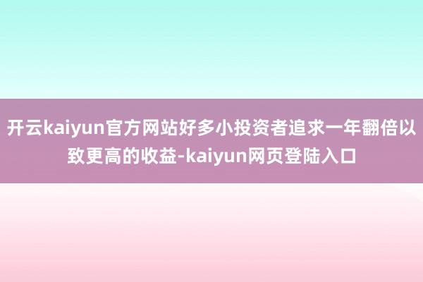 开云kaiyun官方网站好多小投资者追求一年翻倍以致更高的收益-kaiyun网页登陆入口