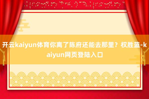 开云kaiyun体育你离了陈府还能去那里？权胜蓝-kaiyun网页登陆入口