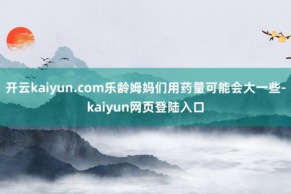 开云kaiyun.com乐龄姆妈们用药量可能会大一些-kaiyun网页登陆入口