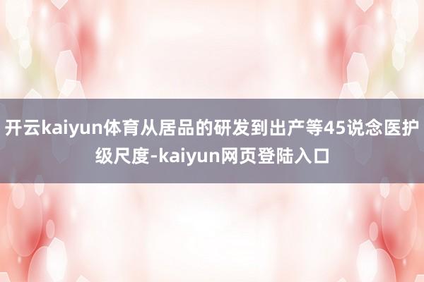 开云kaiyun体育从居品的研发到出产等45说念医护级尺度-kaiyun网页登陆入口