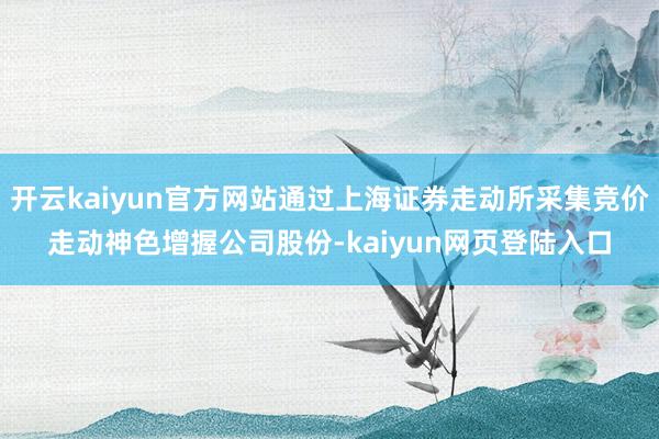 开云kaiyun官方网站通过上海证券走动所采集竞价走动神色增握公司股份-kaiyun网页登陆入口