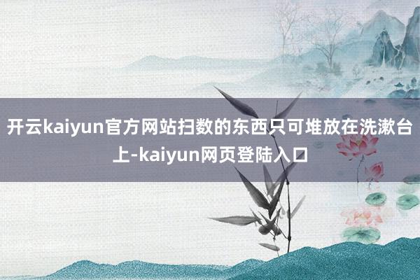 开云kaiyun官方网站扫数的东西只可堆放在洗漱台上-kaiyun网页登陆入口