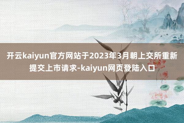 开云kaiyun官方网站于2023年3月朝上交所重新提交上市请求-kaiyun网页登陆入口