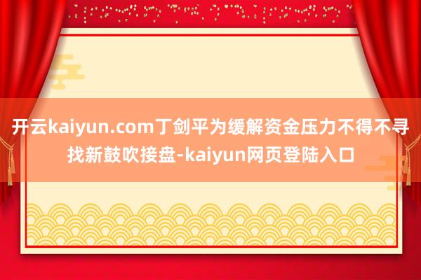 开云kaiyun.com丁剑平为缓解资金压力不得不寻找新鼓吹接盘-kaiyun网页登陆入口