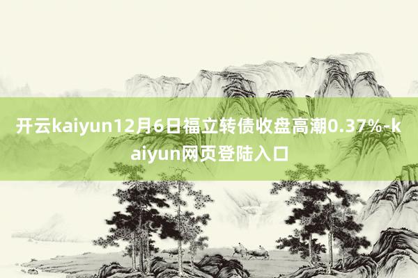 开云kaiyun12月6日福立转债收盘高潮0.37%-kaiyun网页登陆入口