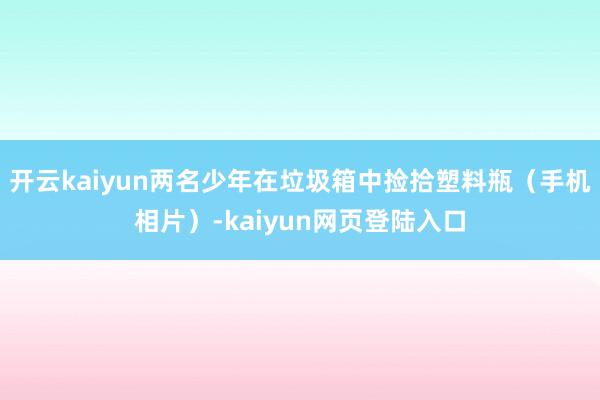 开云kaiyun两名少年在垃圾箱中捡拾塑料瓶（手机相片）-kaiyun网页登陆入口