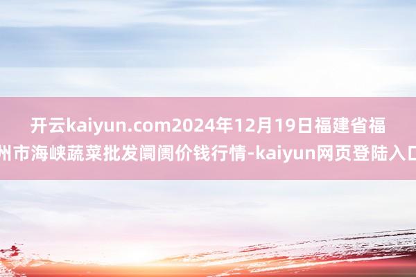 开云kaiyun.com2024年12月19日福建省福州市海峡蔬菜批发阛阓价钱行情-kaiyun网页登陆入口
