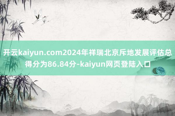 开云kaiyun.com2024年祥瑞北京斥地发展评估总得分为86.84分-kaiyun网页登陆入口