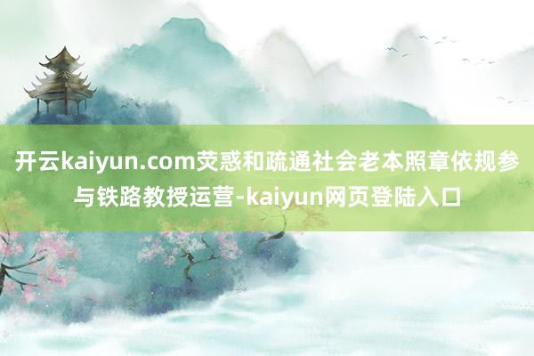 开云kaiyun.com荧惑和疏通社会老本照章依规参与铁路教授运营-kaiyun网页登陆入口