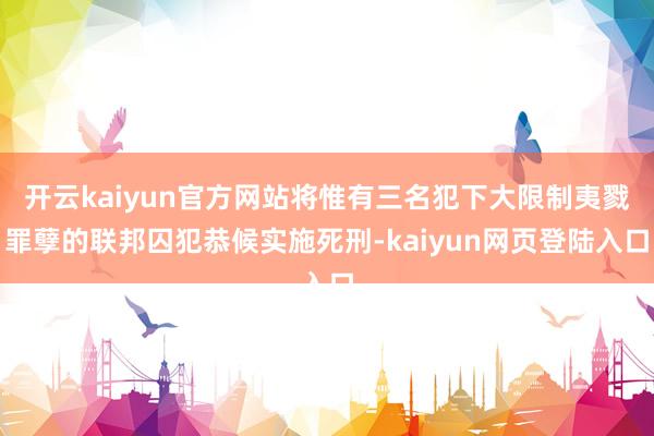 开云kaiyun官方网站将惟有三名犯下大限制夷戮罪孽的联邦囚犯恭候实施死刑-kaiyun网页登陆入口