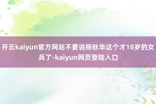 开云kaiyun官方网站不要说杨秋华这个才18岁的女兵了-kaiyun网页登陆入口