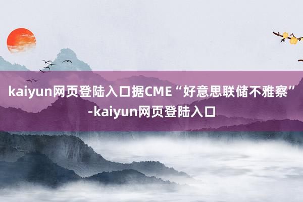 kaiyun网页登陆入口据CME“好意思联储不雅察”-kaiyun网页登陆入口