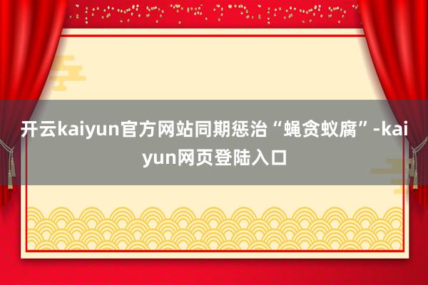 开云kaiyun官方网站同期惩治“蝇贪蚁腐”-kaiyun网页登陆入口