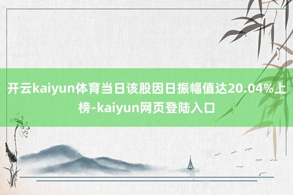 开云kaiyun体育当日该股因日振幅值达20.04%上榜-kaiyun网页登陆入口