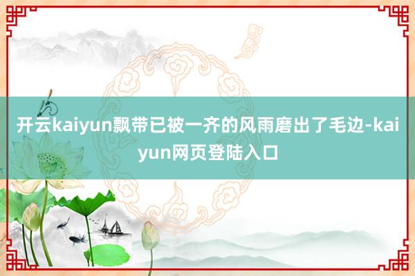 开云kaiyun飘带已被一齐的风雨磨出了毛边-kaiyun网页登陆入口