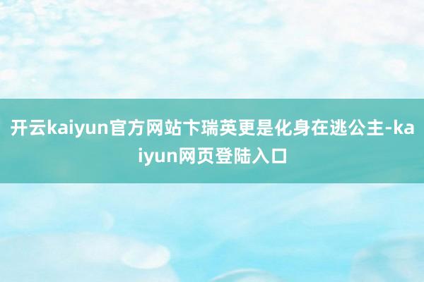 开云kaiyun官方网站卞瑞英更是化身在逃公主-kaiyun网页登陆入口