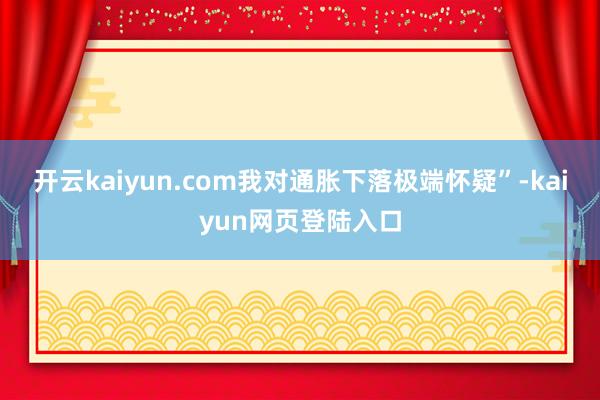 开云kaiyun.com我对通胀下落极端怀疑”-kaiyun网页登陆入口