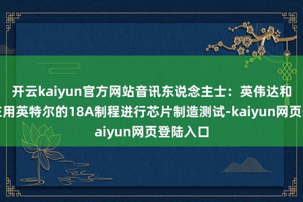 开云kaiyun官方网站音讯东说念主士：英伟达和博通正在用英特尔的18A制程进行芯片制造测试-kaiyun网页登陆入口
