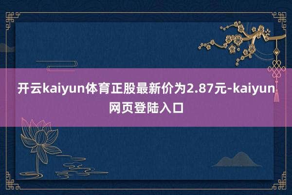 开云kaiyun体育正股最新价为2.87元-kaiyun网页登陆入口