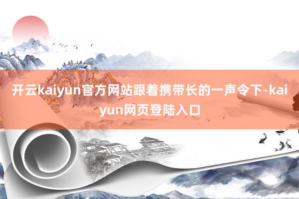 开云kaiyun官方网站跟着携带长的一声令下-kaiyun网页登陆入口