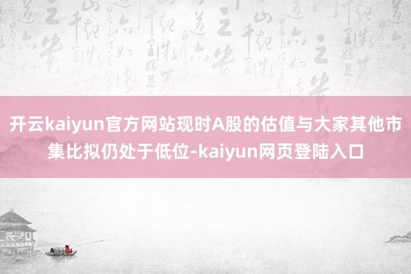 开云kaiyun官方网站现时A股的估值与大家其他市集比拟仍处于低位-kaiyun网页登陆入口