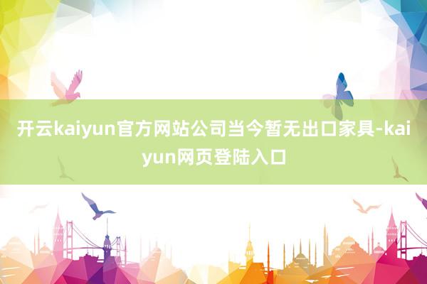 开云kaiyun官方网站公司当今暂无出口家具-kaiyun网页登陆入口
