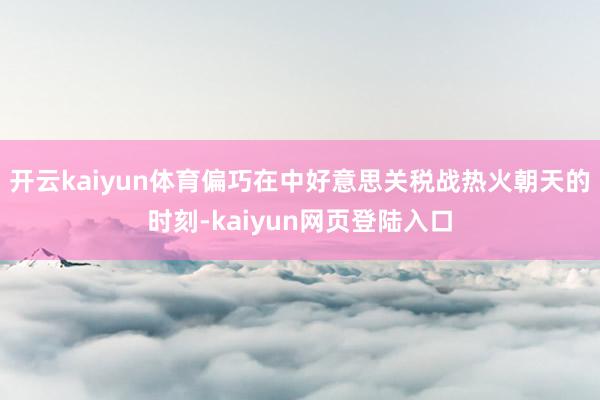 开云kaiyun体育偏巧在中好意思关税战热火朝天的时刻-kaiyun网页登陆入口