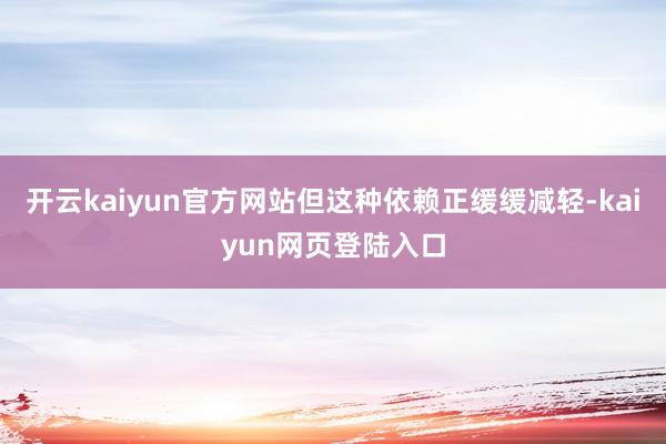 开云kaiyun官方网站但这种依赖正缓缓减轻-kaiyun网页登陆入口