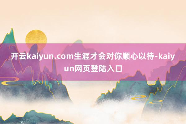 开云kaiyun.com生涯才会对你顺心以待-kaiyun网页登陆入口