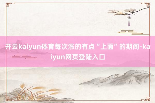 开云kaiyun体育每次涨的有点“上面”的期间-kaiyun网页登陆入口