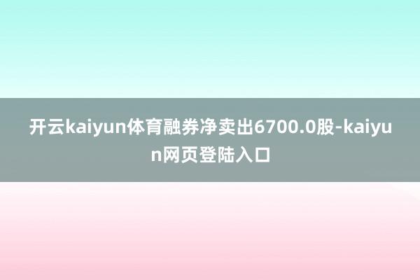 开云kaiyun体育融券净卖出6700.0股-kaiyun网页登陆入口