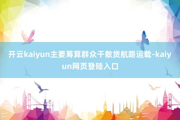 开云kaiyun主要筹算群众干散货航路运载-kaiyun网页登陆入口
