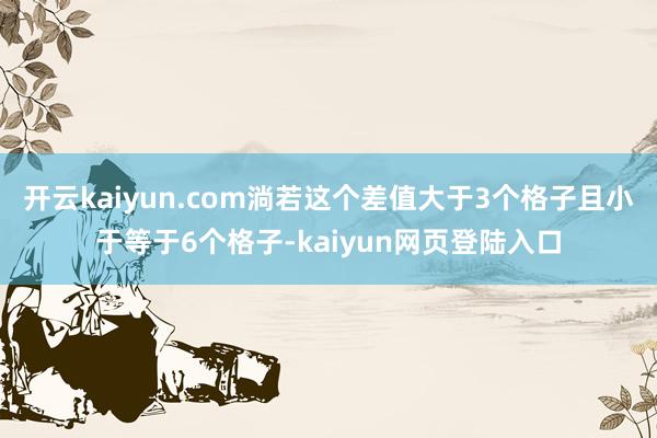 开云kaiyun.com淌若这个差值大于3个格子且小于等于6个格子-kaiyun网页登陆入口