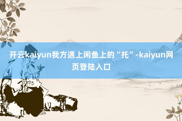 开云kaiyun我方遇上闲鱼上的“托”-kaiyun网页登陆入口