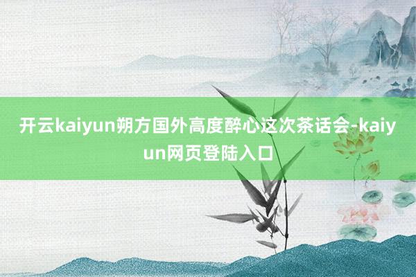 开云kaiyun朔方国外高度醉心这次茶话会-kaiyun网页登陆入口