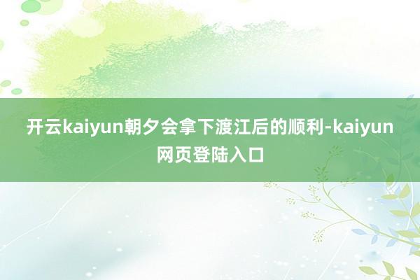 开云kaiyun朝夕会拿下渡江后的顺利-kaiyun网页登陆入口