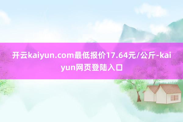 开云kaiyun.com最低报价17.64元/公斤-kaiyun网页登陆入口