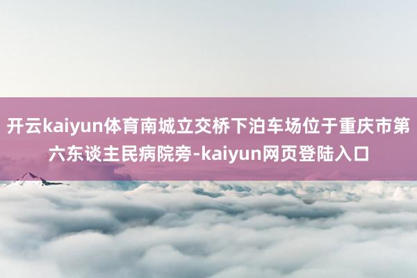 开云kaiyun体育南城立交桥下泊车场位于重庆市第六东谈主民病院旁-kaiyun网页登陆入口