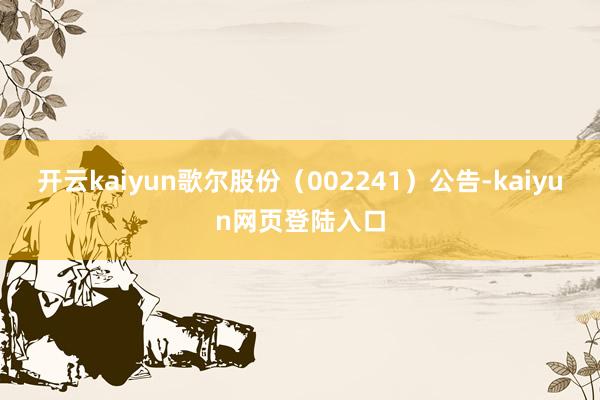 开云kaiyun歌尔股份（002241）公告-kaiyun网页登陆入口