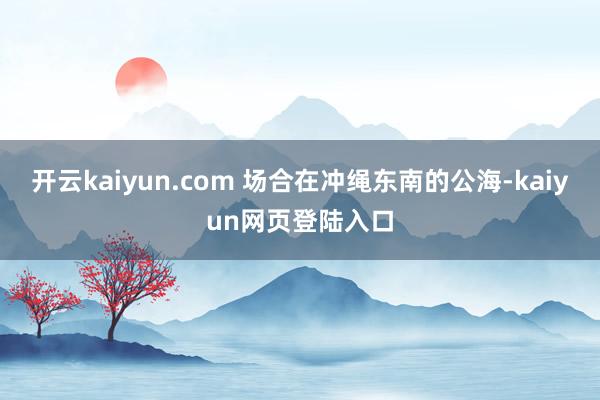 开云kaiyun.com 场合在冲绳东南的公海-kaiyun网页登陆入口